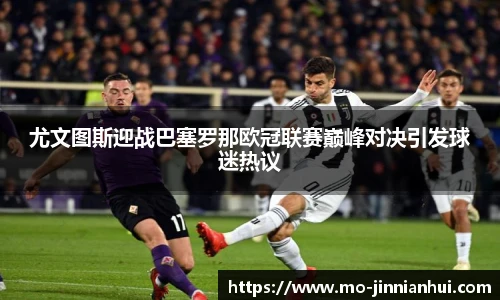 尤文图斯迎战巴塞罗那欧冠联赛巅峰对决引发球迷热议
